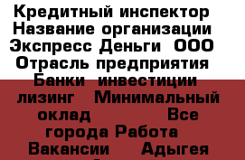 Кредитный инспектор › Название организации ­ Экспресс Деньги, ООО › Отрасль предприятия ­ Банки, инвестиции, лизинг › Минимальный оклад ­ 20 000 - Все города Работа » Вакансии   . Адыгея респ.,Адыгейск г.